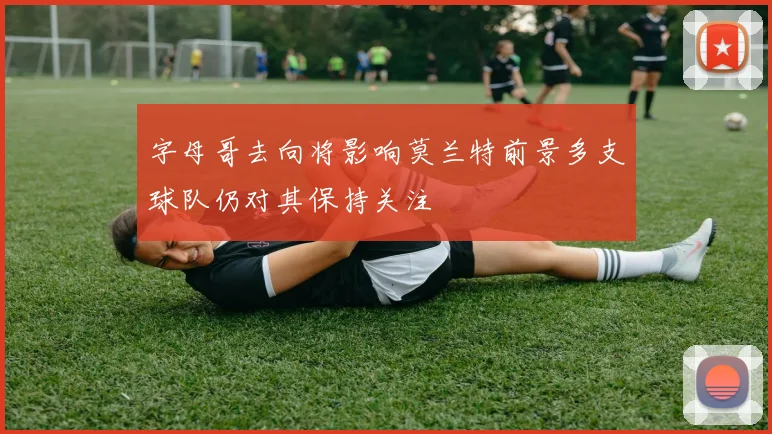 字母哥去向将影响莫兰特前景多支球队仍对其保持关注