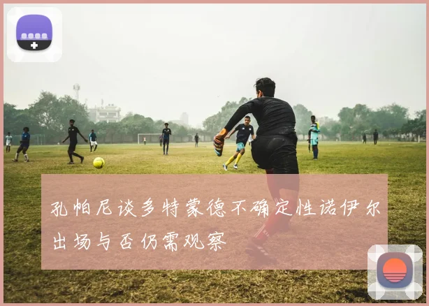 孔帕尼谈多特蒙德不确定性诺伊尔出场与否仍需观察