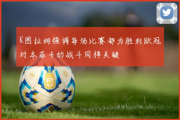 K图拉姆强调每场比赛都为胜利欧冠对本菲卡的战斗同样关键