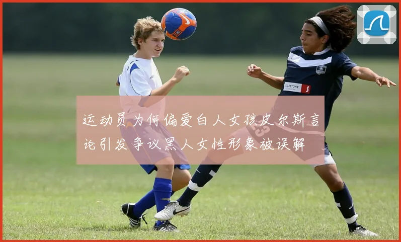 运动员为何偏爱白人女孩皮尔斯言论引发争议黑人女性形象被误解