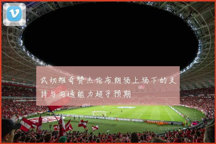 武切维奇赞杰伦布朗场上场下的支持与沟通能力超乎预期