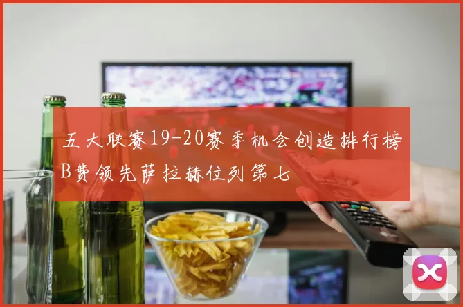 五大联赛19-20赛季机会创造排行榜B费领先萨拉赫位列第七