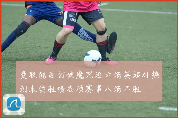 曼联能否打破魔咒近六场英超对热刺未尝胜绩各项赛事八场不胜