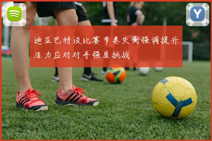 迪亚巴特谈比赛节奏失衡强调提升活力应对对手强度挑战