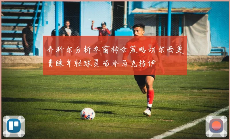 乔科尔分析冬窗转会策略切尔西更青睐年轻球员而非马克格伊