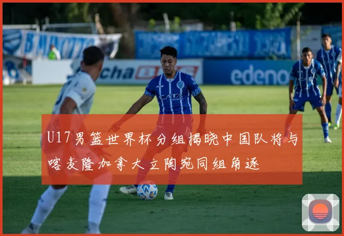 U17男篮世界杯分组揭晓中国队将与喀麦隆加拿大立陶宛同组角逐
