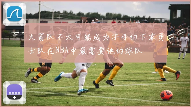 火箭队不太可能成为字母的下家勇士队在NBA中最需要他的球队