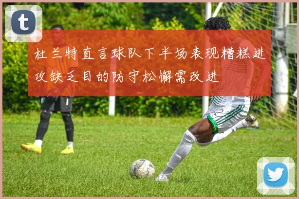 杜兰特直言球队下半场表现糟糕进攻缺乏目的防守松懈需改进