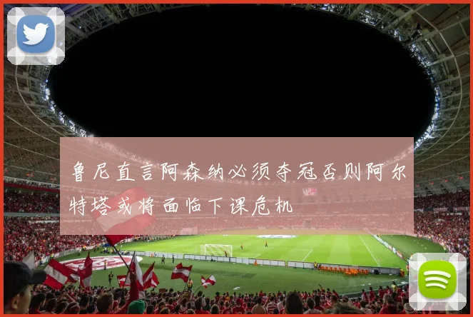 鲁尼直言阿森纳必须夺冠否则阿尔特塔或将面临下课危机