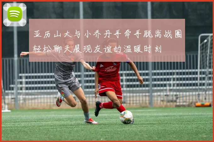 亚历山大与小乔丹手牵手脱离战圈轻松聊天展现友谊的温暖时刻